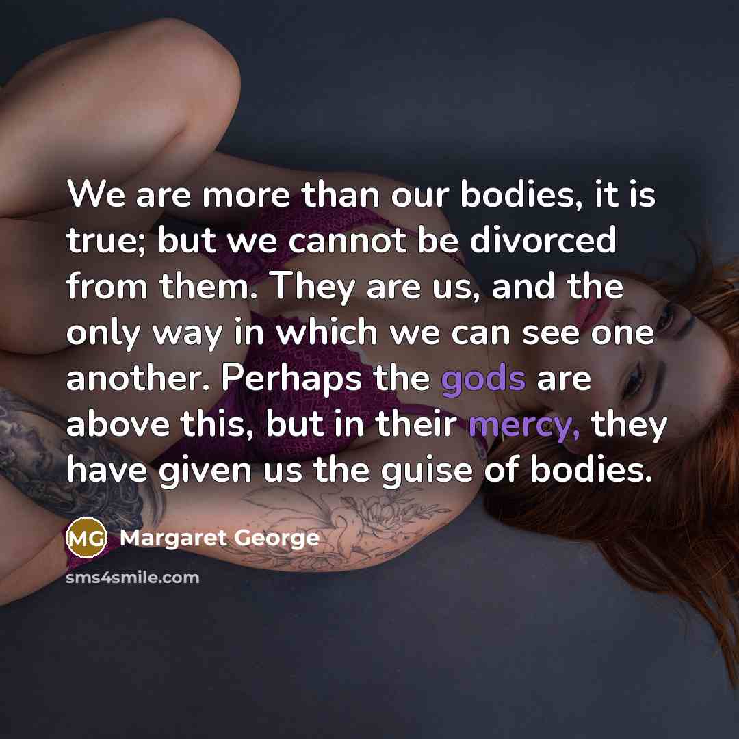 “We are more than our bodies, it is true; but we cannot be divorced from them. They are us, and the only way in which we can see one another. Perhaps the gods are above this, but in their mercy, they have given us the guise of bodies.” quote by Margaret George