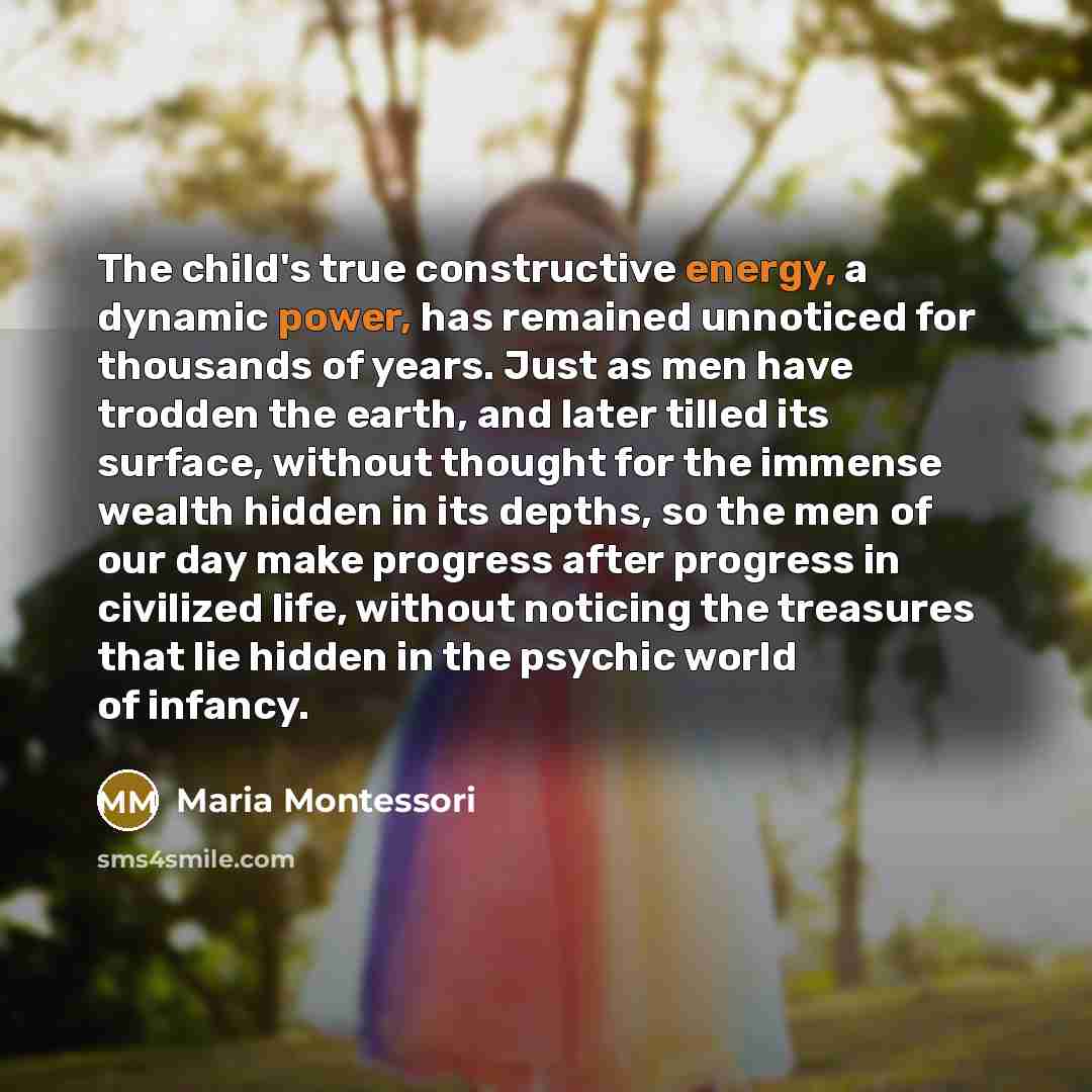 “The child's true constructive energy, a dynamic power, has remained unnoticed for thousands of years. Just as men have trodden the earth, and later tilled its surface, without thought for the immense wealth hidden in its depths, so the men of our day make progress after progress in civilized life…” quote by Maria Montessori