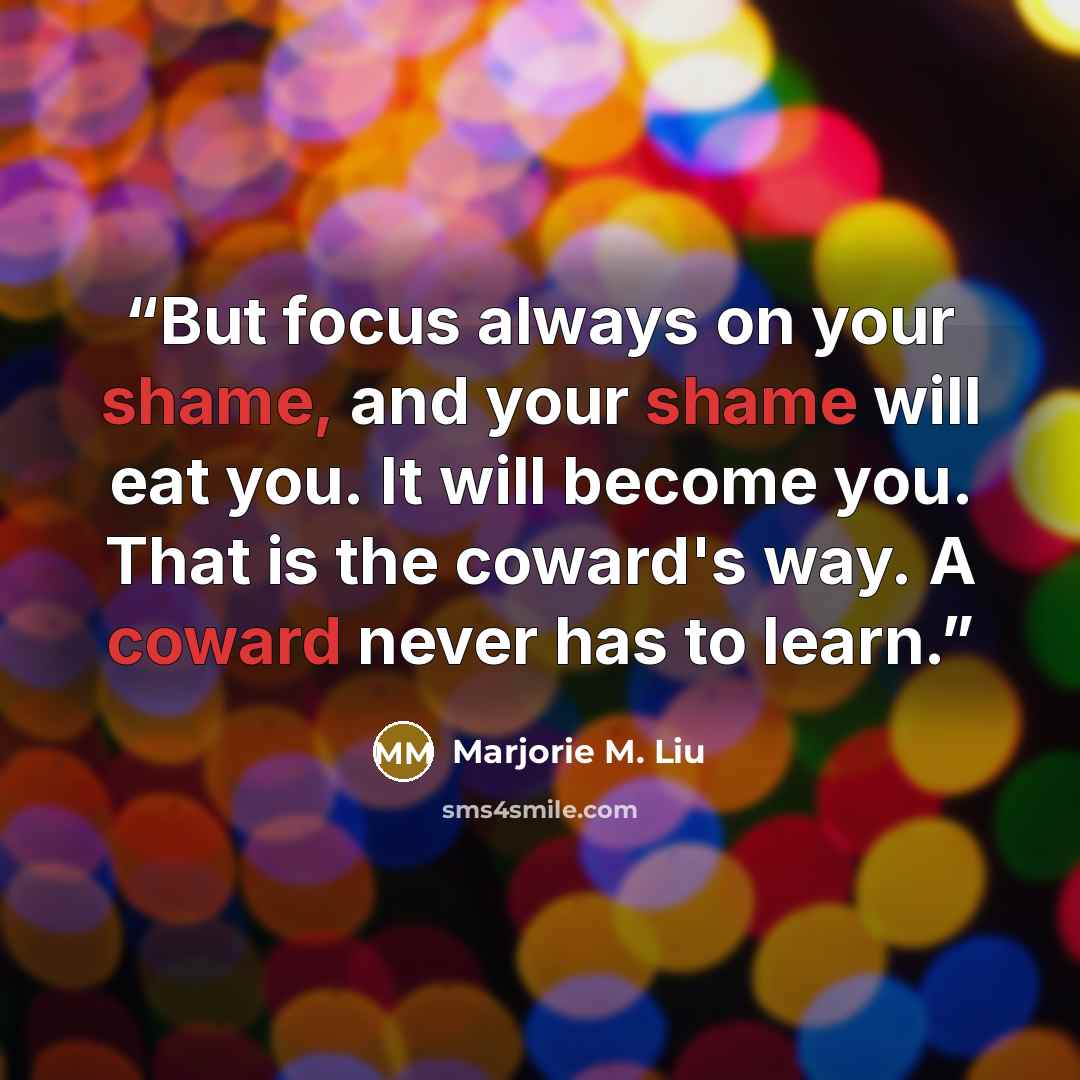 “But focus always on your shame, and your shame will eat you. It will become you. That is the coward's way. A coward never has to learn.” quote by Marjorie M. Liu