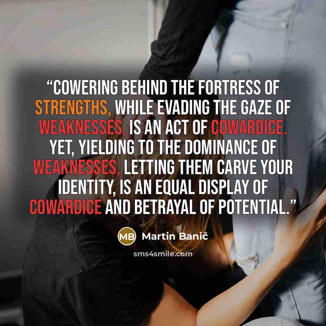 “Cowering behind the fortress of strengths, while evading the gaze of weaknesses, is an act of cowardice. Yet, yielding to the dominance of weaknesses, letting them carve your identity, is an equal display of cowardice and betrayal of potential.” quote by Martin Banič