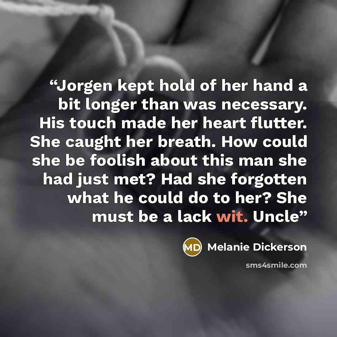 “Jorgen kept hold of her hand a bit longer than was necessary. His touch made her heart flutter. She caught her breath. How could she be foolish about this man she had just met? Had she forgotten what he could do to her? She must be a lack wit. Uncle” quote by Melanie Dickerson