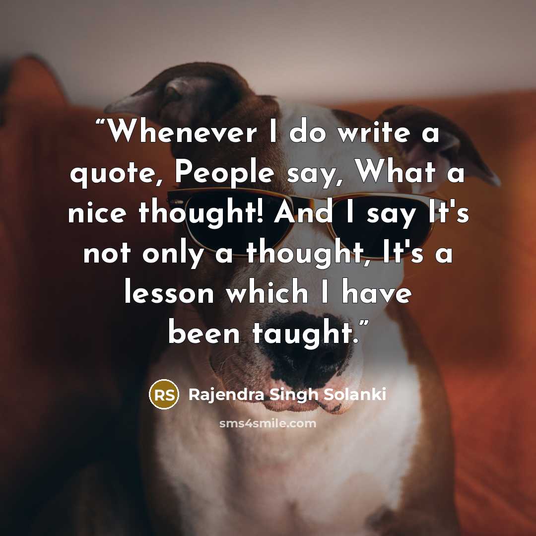 “Whenever I do write a quote, People say, What a nice thought! And I say It's not only a thought, It's a lesson which I have been taught.” quote by Rajendra Singh Solanki