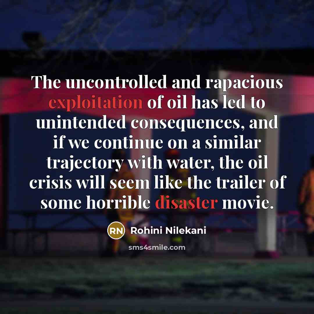 “The uncontrolled and rapacious exploitation of oil has led to unintended consequences, and if we continue on a similar trajectory with water, the oil crisis will seem like the trailer of some horrible disaster movie.” quote by Rohini Nilekani