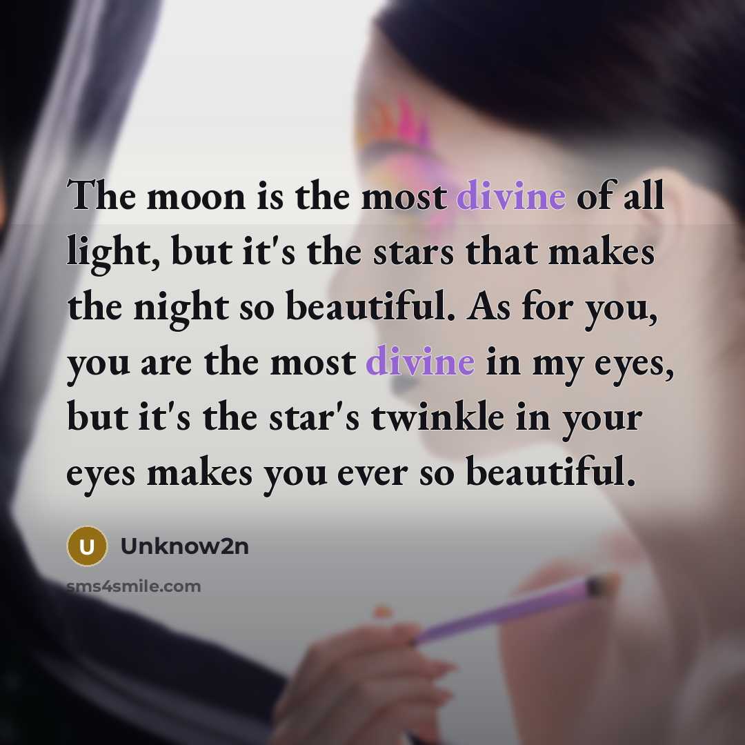 “The moon is the most divine of all light, but it's the stars that makes the night so beautiful. As for you, you are the most divine in my eyes, but it's the star's twinkle in your eyes makes you ever so beautiful.” quote by Unknow2n