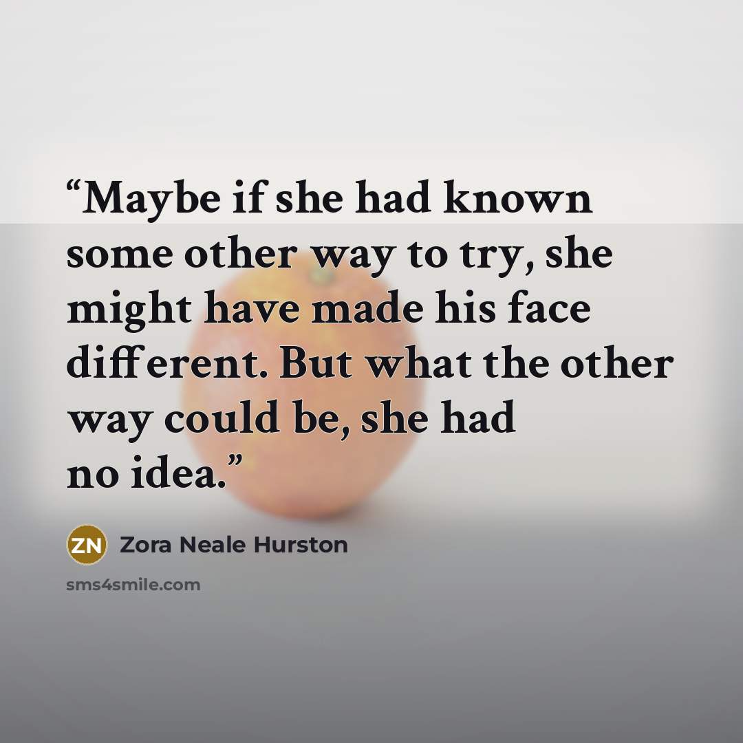 “Maybe if she had known some other way to try, she might have made his face different. But what the other way could be, she had no idea.” quote by Zora Neale Hurston