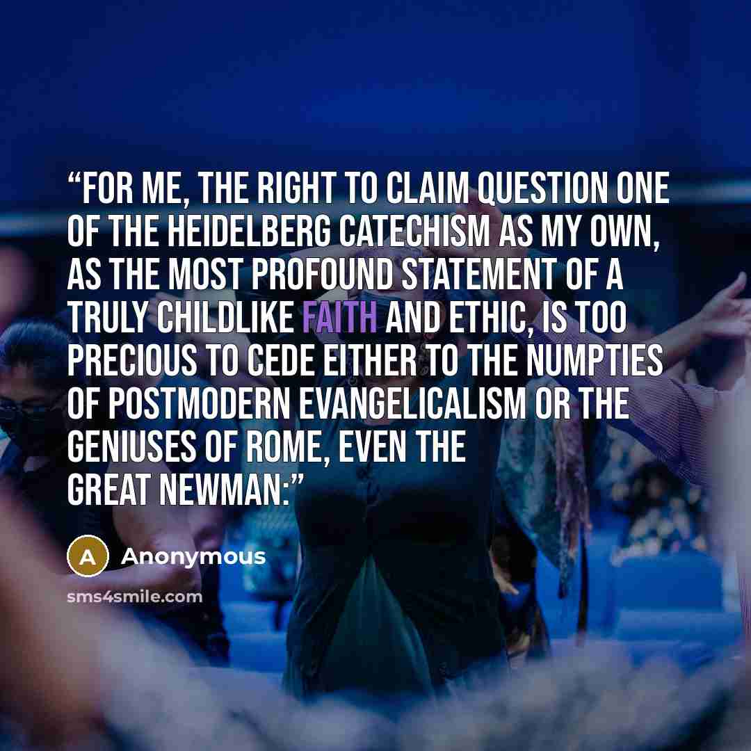 “For me, the right to claim Question One of the Heidelberg Catechism as my own, as the most profound statement of a truly childlike faith and ethic, is too precious to cede either to the numpties of postmodern evangelicalism or the geniuses of Rome, even the great Newman:” quote by Anonymous