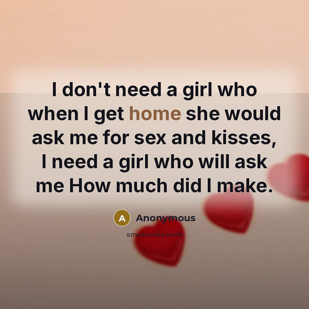“I don't need a girl who when I get home she would ask me for sex and kisses, I need a girl who will ask me How much did I make.” quote by Anonymous