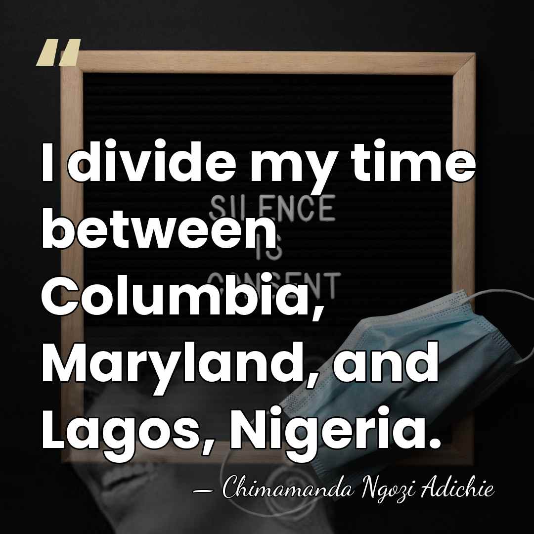 I divide my time between Columbia, Maryland, and Lagos, Nigeria. - Chimamanda Ngozi Adichie
