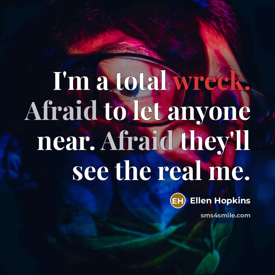 “I'm a total wreck. Afraid to let anyone near. Afraid they'll see the real me.” quote by Ellen Hopkins