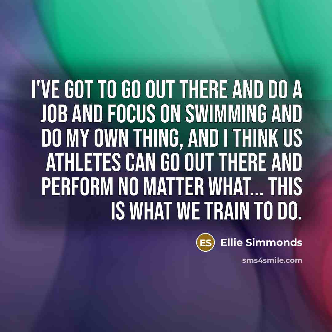 “I've got to go out there and do a job and focus on swimming and do my own thing, and I think us athletes can go out there and perform no matter what... This is what we train to do.” quote by Ellie Simmonds
