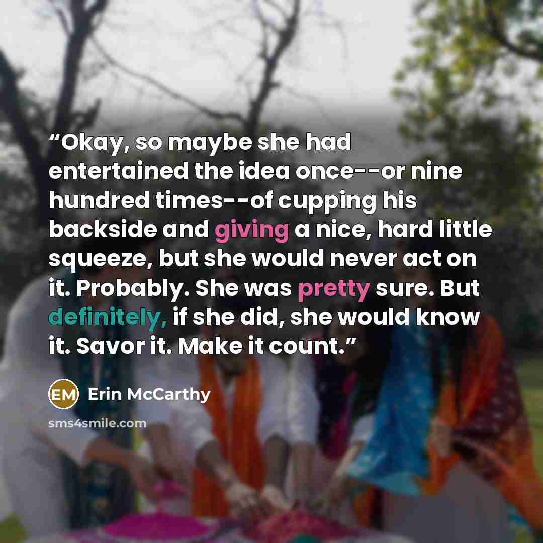 “Okay, so maybe she had entertained the idea once--or nine hundred times--of cupping his backside and giving a nice, hard little squeeze, but she would never act on it. Probably. She was pretty sure. But definitely, if she did, she would know it. Savor it. Make it count.” quote by Erin McCarthy