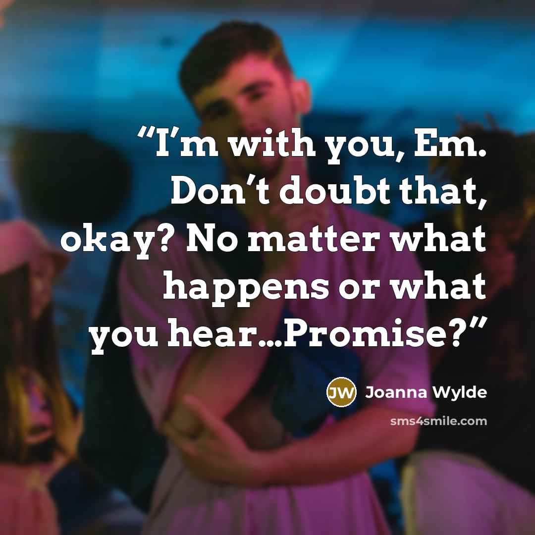 “I’m with you, Em. Don’t doubt that, okay? No matter what happens or what you hear…Promise?” quote by Joanna Wylde