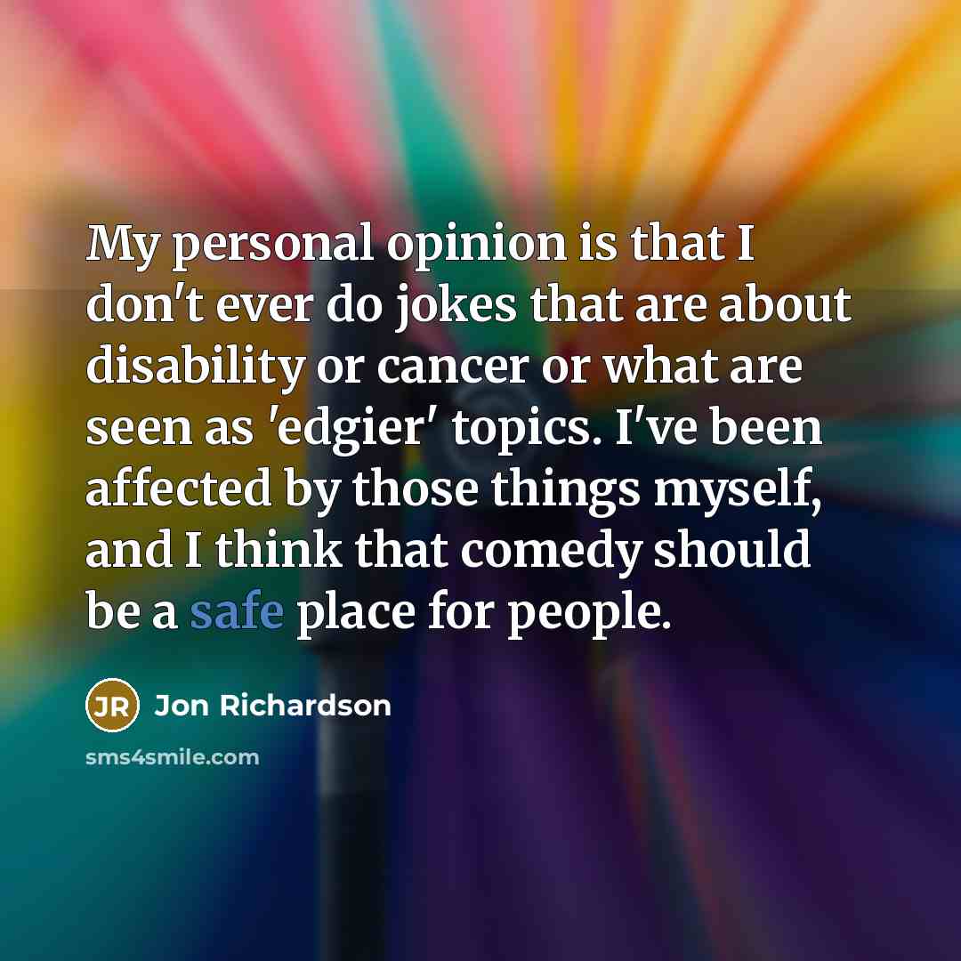 “My personal opinion is that I don't ever do jokes that are about disability or cancer or what are seen as 'edgier' topics. I've been affected by those things myself, and I think that comedy should be a safe place for people.” quote by Jon Richardson