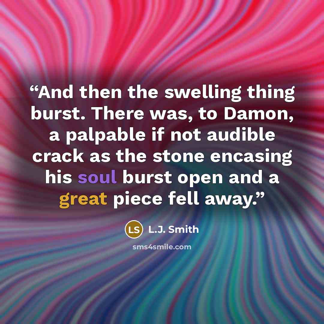 “And then the swelling thing burst. There was, to Damon, a palpable if not audible crack as the stone encasing his soul burst open and a great piece fell away.” quote by L.J. Smith