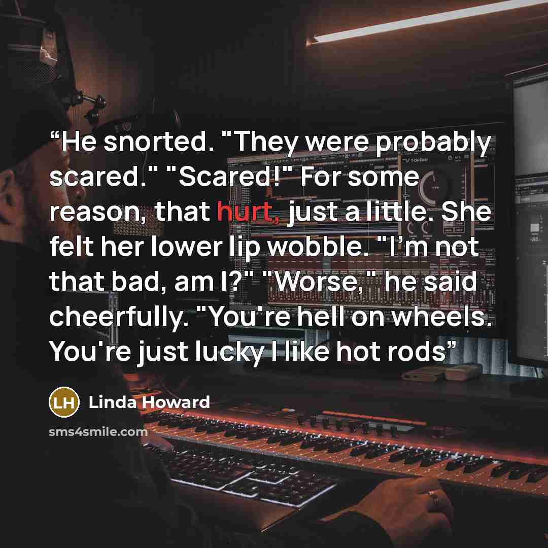 “He snorted. "They were probably scared." "Scared!" For some reason, that hurt, just a little. She felt her lower lip wobble. "I'm not that bad, am I?" "Worse," he said cheerfully. "You're hell on wheels. You're just lucky I like hot rods” quote by Linda Howard