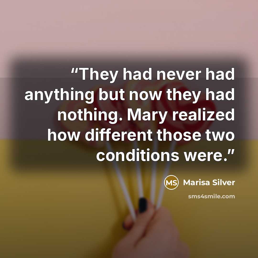 “They had never had anything but now they had nothing. Mary realized how different those two conditions were.” quote by Marisa Silver