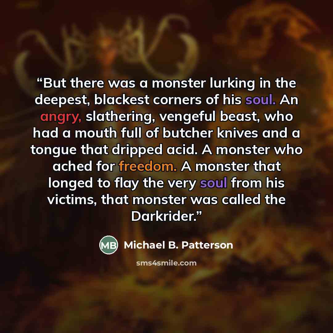 “But there was a monster lurking in the deepest, blackest corners of his soul. An angry, slathering, vengeful beast, who had a mouth full of butcher knives and a tongue that dripped acid. A monster who ached for freedom. A monster that longed to flay the very soul from his victims, that monster was…” quote by Michael B. Patterson