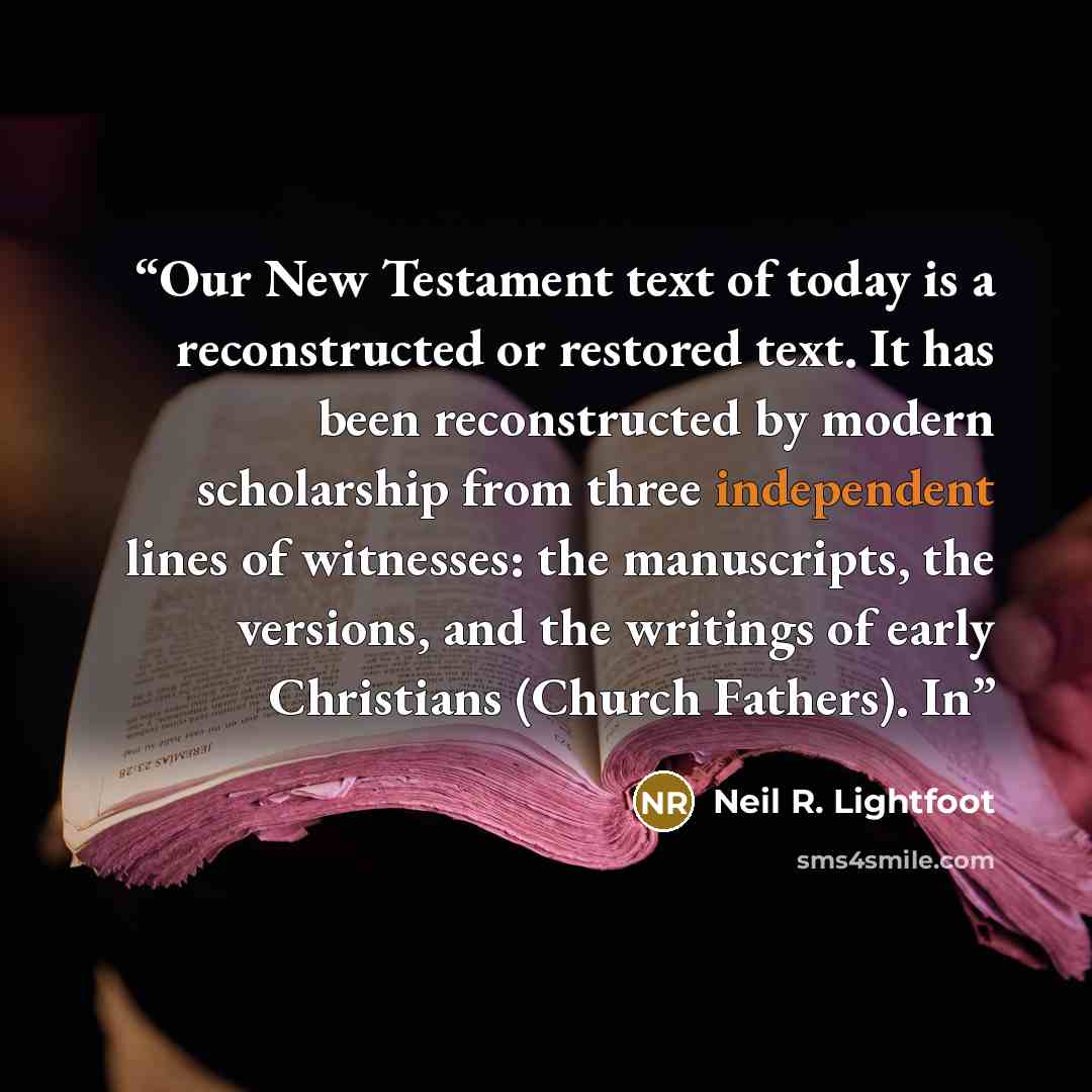 “Our New Testament text of today is a reconstructed or restored text. It has been reconstructed by modern scholarship from three independent lines of witnesses: the manuscripts, the versions, and the writings of early Christians (Church Fathers). In” quote by Neil R. Lightfoot
