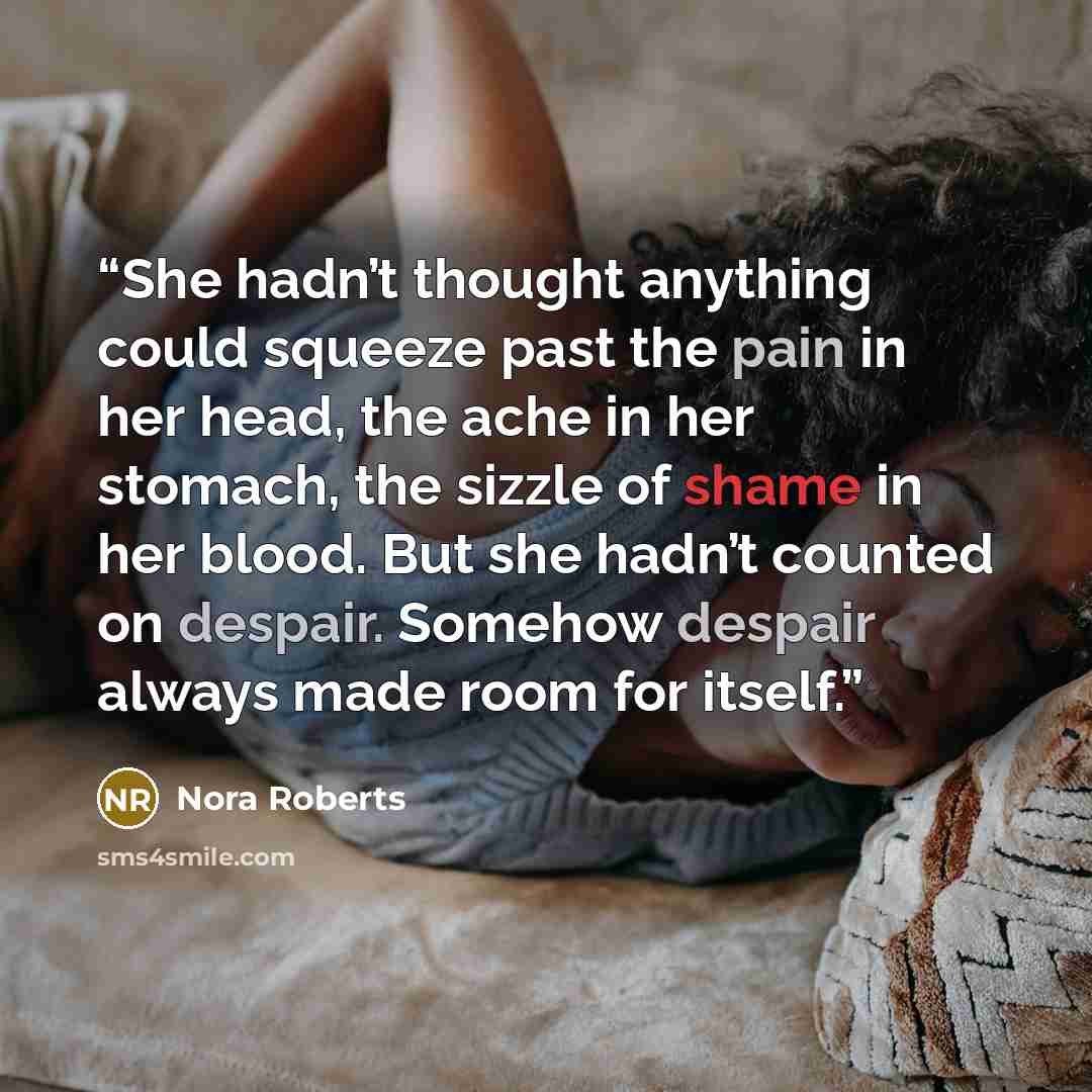 “She hadn’t thought anything could squeeze past the pain in her head, the ache in her stomach, the sizzle of shame in her blood. But she hadn’t counted on despair. Somehow despair always made room for itself.” quote by Nora Roberts