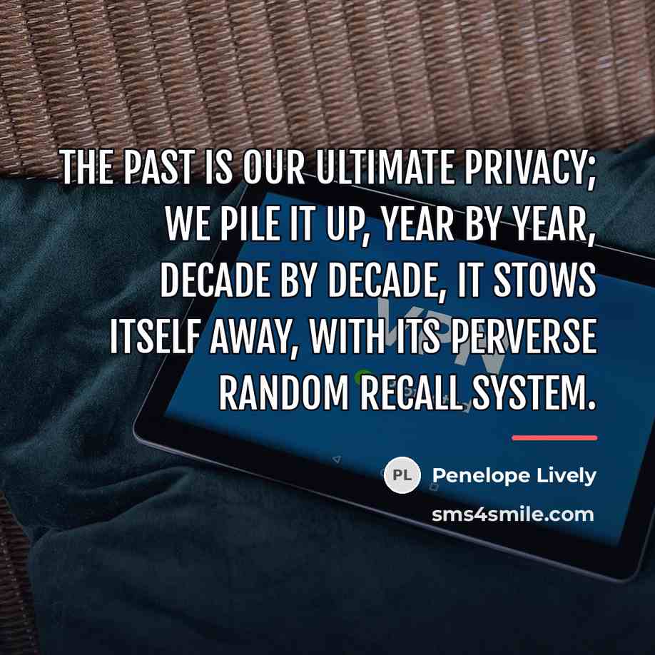 “The past is our ultimate privacy; we pile it up,…” quote by Penelope Lively