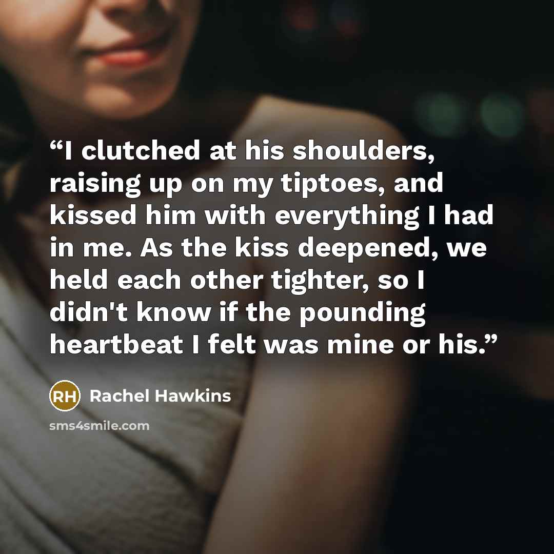 “I clutched at his shoulders, raising up on my tiptoes, and kissed him with everything I had in me. As the kiss deepened, we held each other tighter, so I didn't know if the pounding heartbeat I felt was mine or his.” quote by Rachel Hawkins