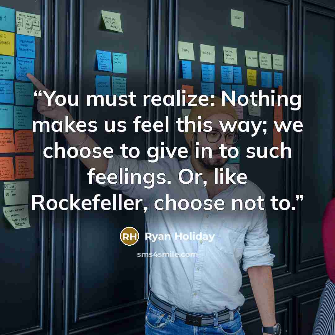 “You must realize: Nothing makes us feel this way; we choose to give in to such feelings. Or, like Rockefeller, choose not to.” quote by Ryan Holiday