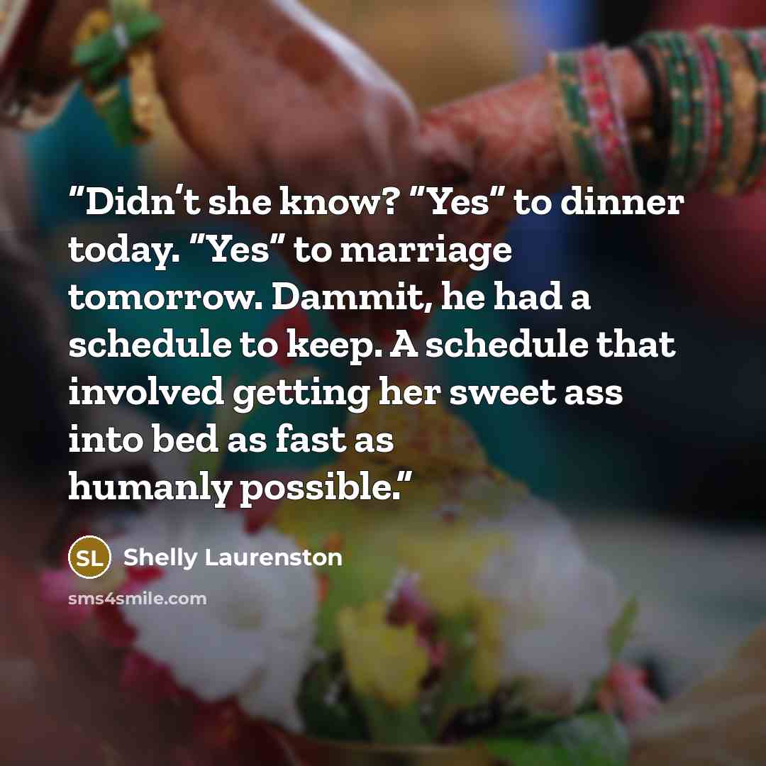 “Didn’t she know? “Yes” to dinner today. “Yes” to marriage tomorrow. Dammit, he had a schedule to keep. A schedule that involved getting her sweet ass into bed as fast as humanly possible.” quote by Shelly Laurenston