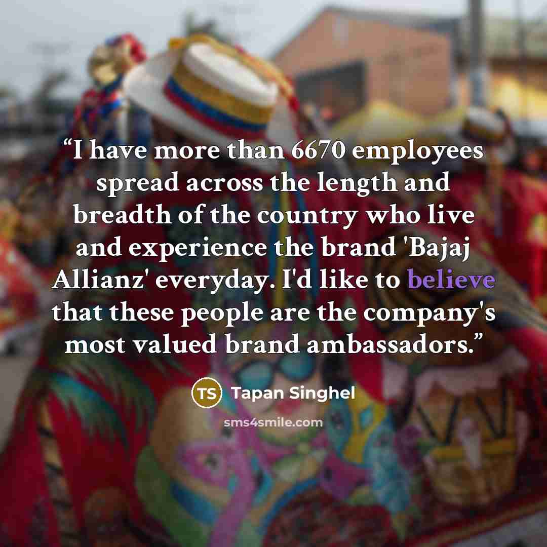 “I have more than 6670 employees spread across the length and breadth of the country who live and experience the brand 'Bajaj Allianz' everyday. I'd like to believe that these people are the company's most valued brand ambassadors.” quote by Tapan Singhel
