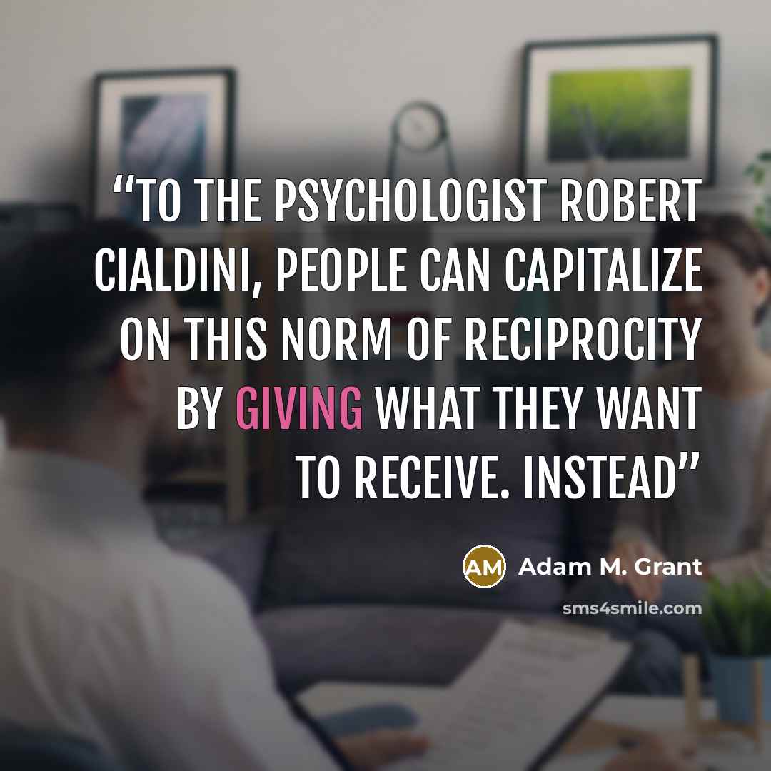 “to the psychologist Robert Cialdini, people can capitalize on this norm of reciprocity by giving what they want to receive. Instead” quote by Adam M. Grant