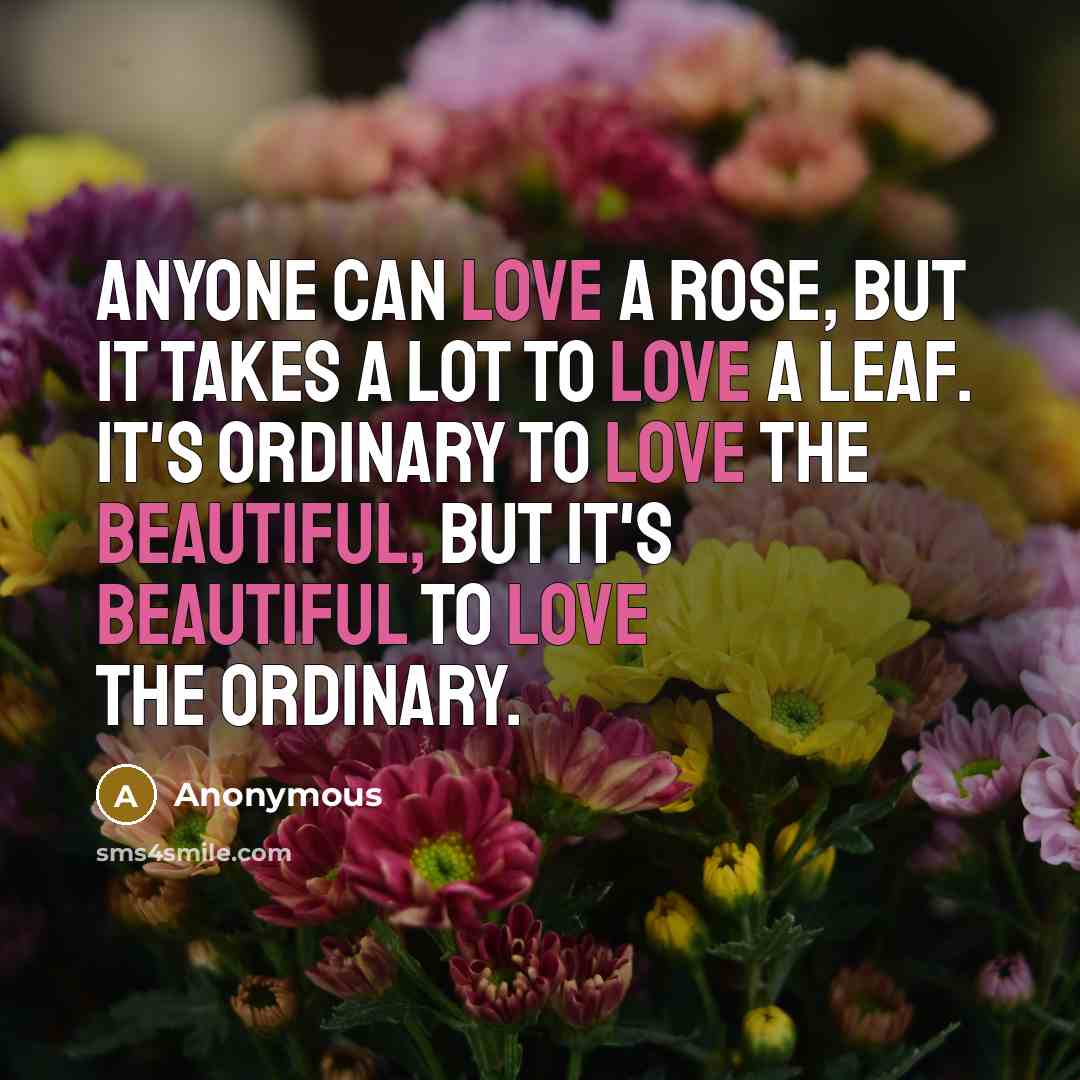 “Anyone can love a rose, but it takes a lot to love a leaf. It's ordinary to love the beautiful, but it's beautiful to love the ordinary.” quote by Anonymous
