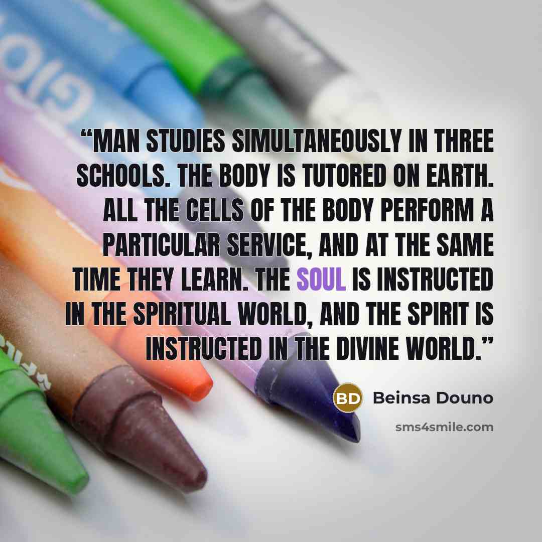 “Man studies simultaneously in three schools. The body is tutored on earth. All the cells of the body perform a particular service, and at the same time they learn. The soul is instructed in the spiritual world, and the spirit is instructed in the Divine world.” quote by Beinsa Douno