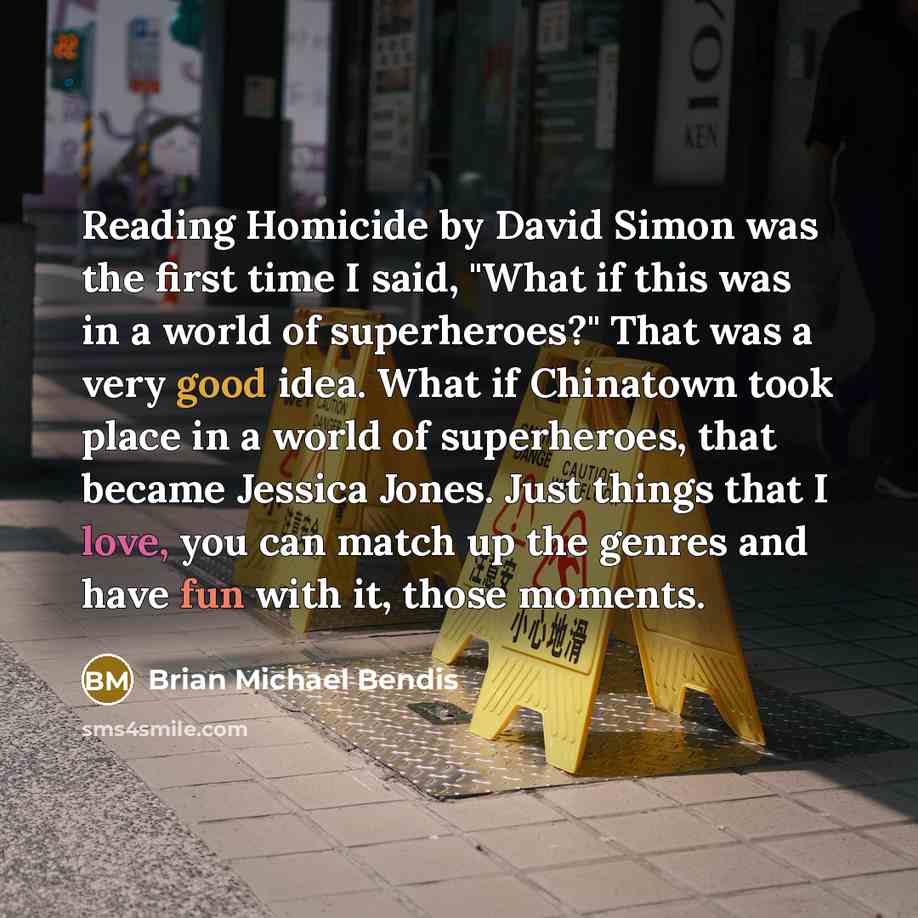 “Reading Homicide by David Simon was the first time I said, "What if this was in a world of superheroes?" That was a very good idea. What if Chinatown took place in a world of superheroes, that became Jessica Jones. Just things that I love, you can match up the genres and have fun with it, those…” quote by Brian Michael Bendis
