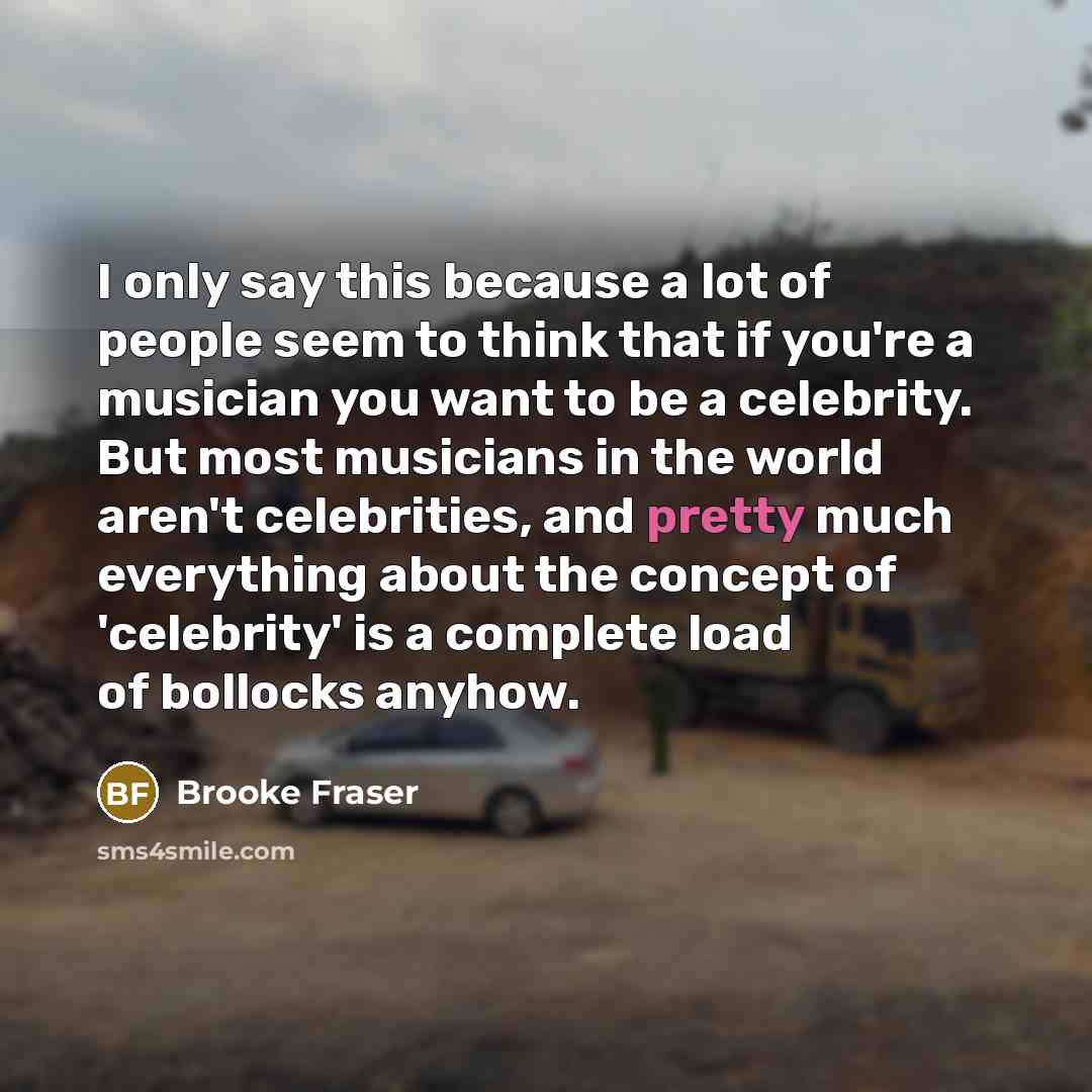 “I only say this because a lot of people seem to think that if you're a musician you want to be a celebrity. But most musicians in the world aren't celebrities, and pretty much everything about the concept of 'celebrity' is a complete load of bollocks anyhow.” quote by Brooke Fraser