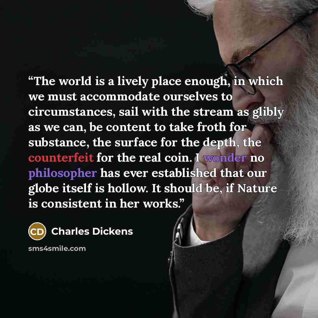 “The world is a lively place enough, in which we must accommodate ourselves to circumstances, sail with the stream as glibly as we can, be content to take froth for substance, the surface for the depth, the counterfeit for the real coin. I wonder no philosopher has ever established that our globe…” quote by Charles Dickens