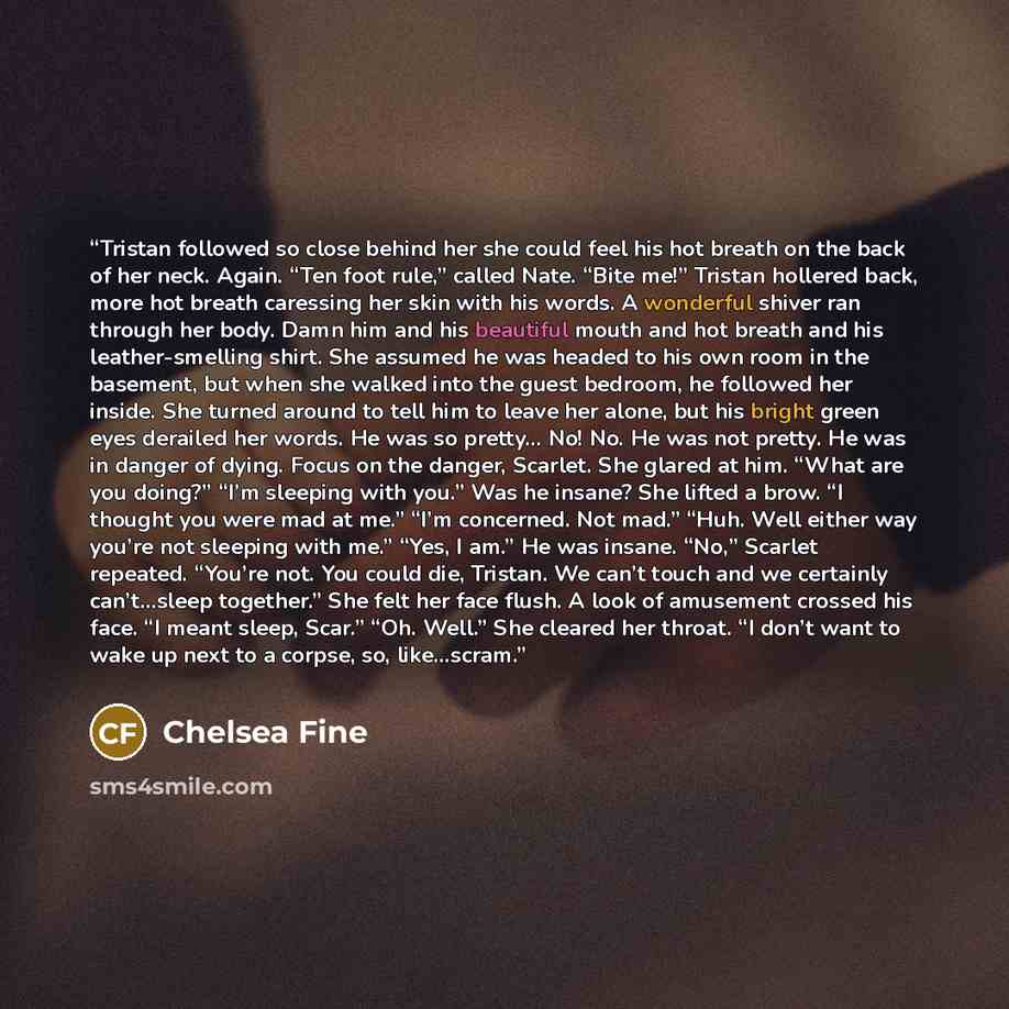 “Tristan followed so close behind her she could feel his hot breath on the back of her neck. Again. “Ten foot rule,” called Nate. “Bite me!” Tristan hollered back, more hot breath caressing her skin with his words. A wonderful shiver ran through her body. Damn him and his beautiful mouth and hot…” quote by Chelsea Fine