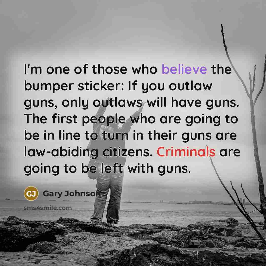“I'm one of those who believe the bumper sticker: If you outlaw guns, only outlaws will have guns. The first people who are going to be in line to turn in their guns are law-abiding citizens. Criminals are going to be left with guns.” quote by Gary Johnson