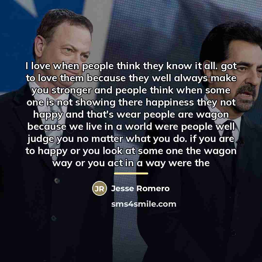 “I love when people think they know it all. got to love them because they well always make you stronger and people think when some one is not showing there happiness they not happy and that's wear people are wagon because we live in a world were people well judge you no matter what you do. if you…” quote by Jesse Romero