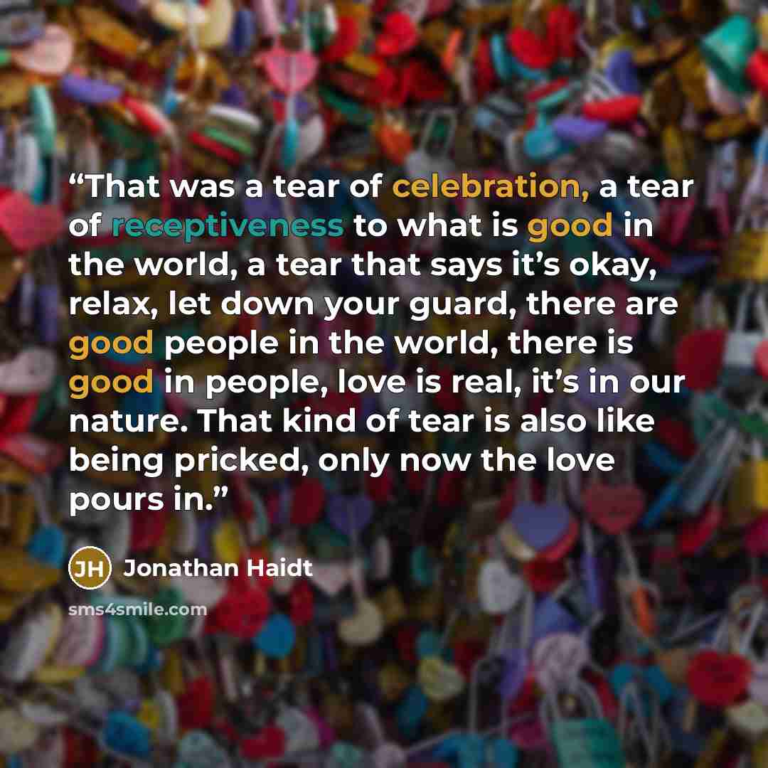 “That was a tear of celebration, a tear of receptiveness to what is good in the world, a tear that says it’s okay, relax, let down your guard, there are good people in the world, there is good in people, love is real, it’s in our nature. That kind of tear is also like being pricked, only now the…” quote by Jonathan Haidt