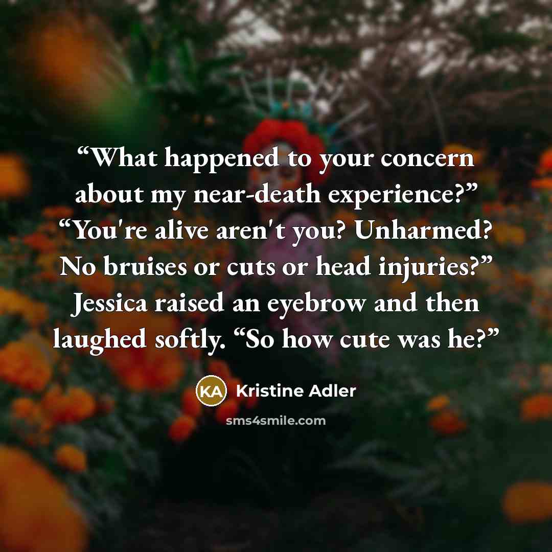 “What happened to your concern about my near-death experience?” “You're alive aren't you? Unharmed? No bruises or cuts or head injuries?” Jessica raised an eyebrow and then laughed softly. “So how cute was he?” quote by Kristine Adler