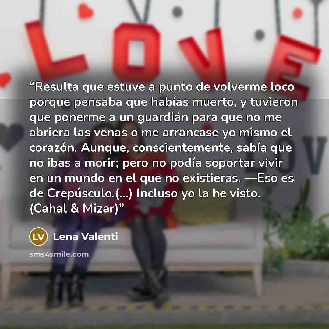 “Resulta que estuve a punto de volverme loco porque pensaba que habías muerto, y tuvieron que ponerme a un guardián para que no me abriera las venas o me arrancase yo mismo el corazón. Aunque, conscientemente, sabía que no ibas a morir; pero no podía soportar vivir en un mundo en el que no…” quote by Lena Valenti