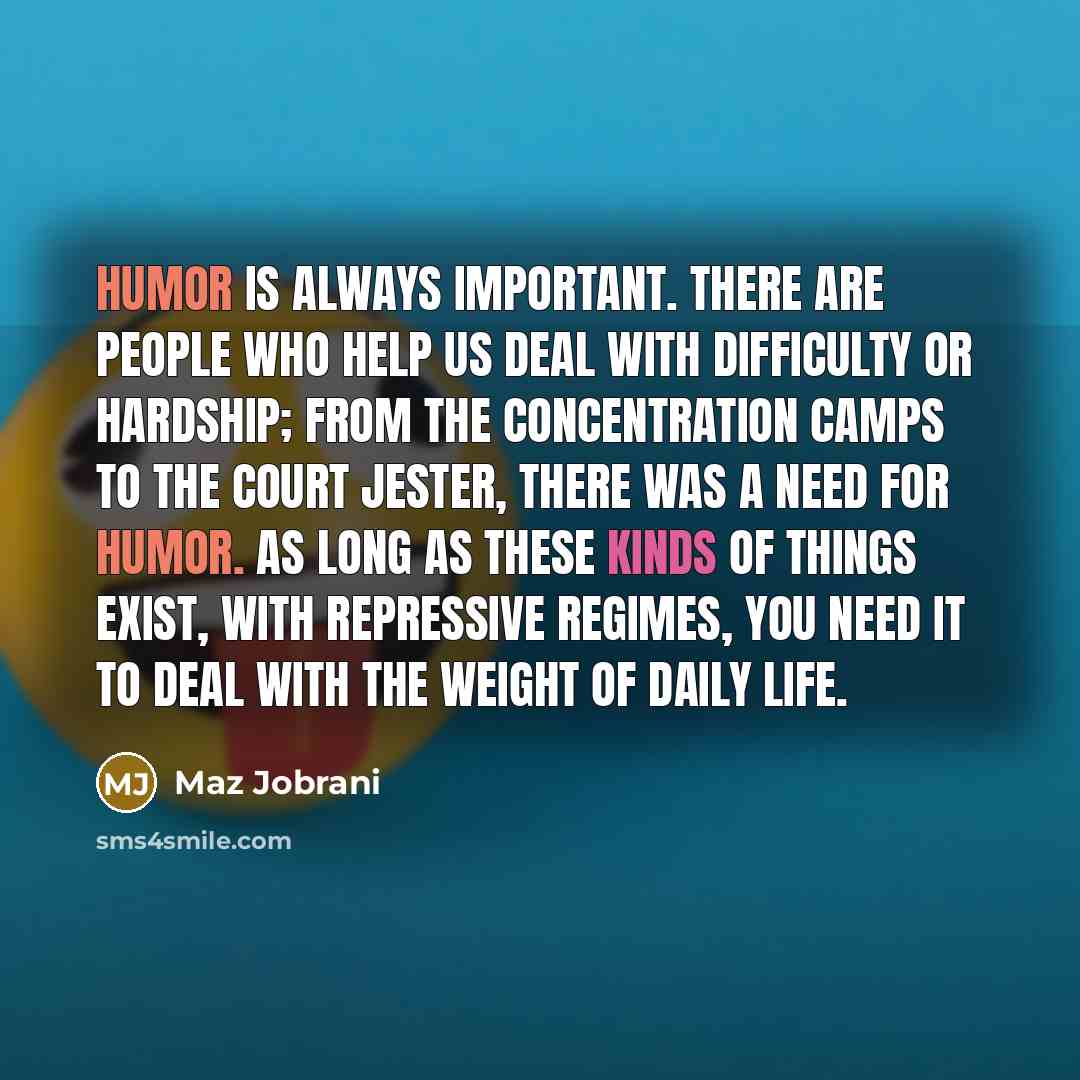 “Humor is always important. There are people who help us deal with difficulty or hardship; from the concentration camps to the court jester, there was a need for humor. As long as these kinds of things exist, with repressive regimes, you need it to deal with the weight of daily life.” quote by Maz Jobrani