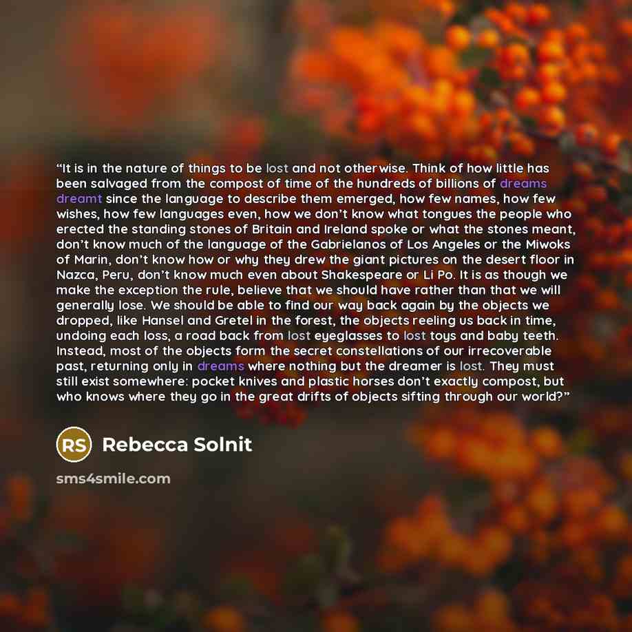 “It is in the nature of things to be lost and not otherwise. Think of how little has been salvaged from the compost of time of the hundreds of billions of dreams dreamt since the language to describe them emerged, how few names, how few wishes, how few languages even, how we don’t know what tongues…” quote by Rebecca Solnit