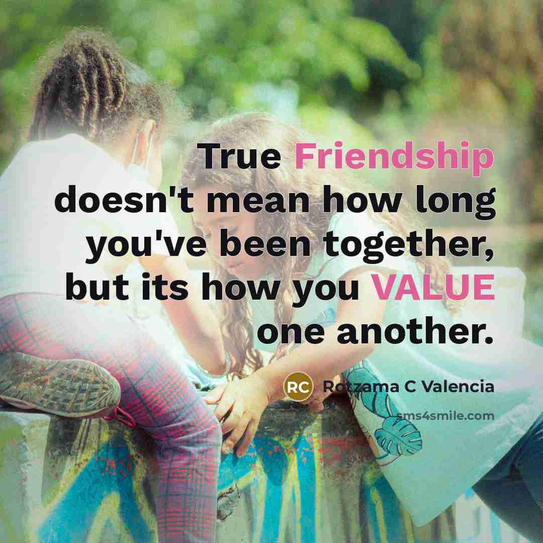 “True Friendship doesn't mean how long you've been together, but its how you VALUE one another.” quote by Rotzama C Valencia