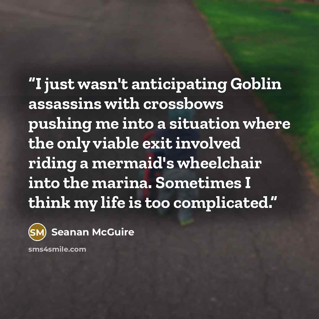 “I just wasn't anticipating Goblin assassins with crossbows pushing me into a situation where the only viable exit involved riding a mermaid's wheelchair into the marina. Sometimes I think my life is too complicated.” quote by Seanan McGuire
