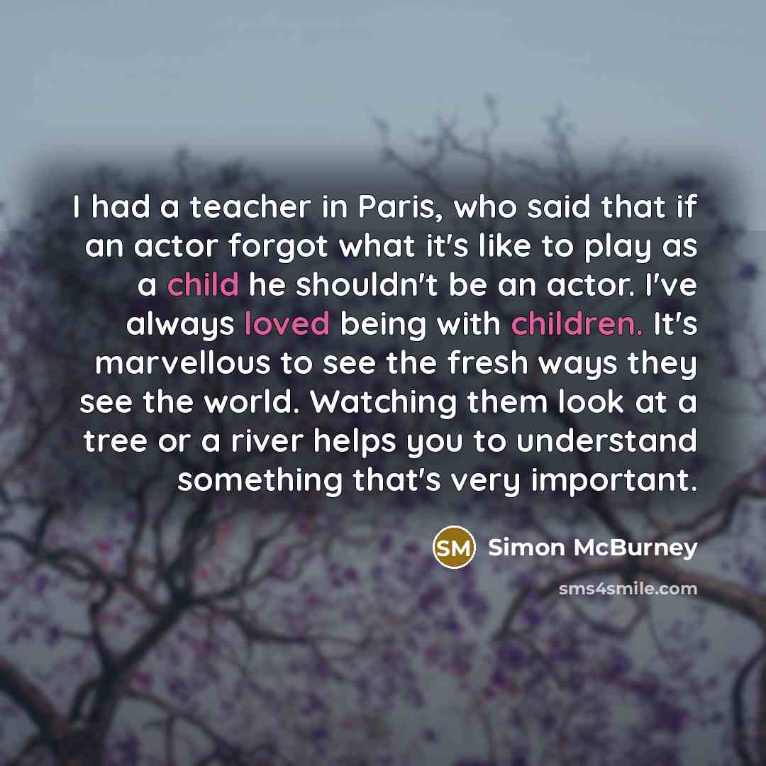 “I had a teacher in Paris, who said that if an actor forgot what it's like to play as a child he shouldn't be an actor. I've always loved being with children. It's marvellous to see the fresh ways they see the world. Watching them look at a tree or a river helps you to understand something that's…” quote by Simon McBurney
