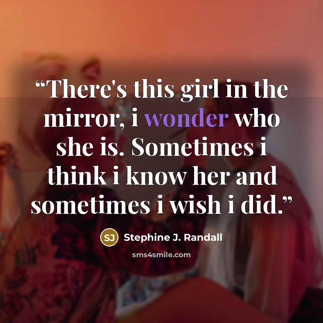 “There's this girl in the mirror, i wonder who she is. Sometimes i think i know her and sometimes i wish i did.” quote by Stephine J. Randall