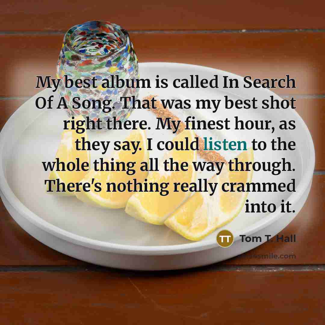 “My best album is called In Search Of A Song. That was my best shot right there. My finest hour, as they say. I could listen to the whole thing all the way through. There's nothing really crammed into it.” quote by Tom T. Hall
