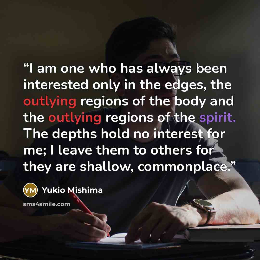 “I am one who has always been interested only in the edges, the outlying regions of the body and the outlying regions of the spirit. The depths hold no interest for me; I leave them to others for they are shallow, commonplace.” quote by Yukio Mishima