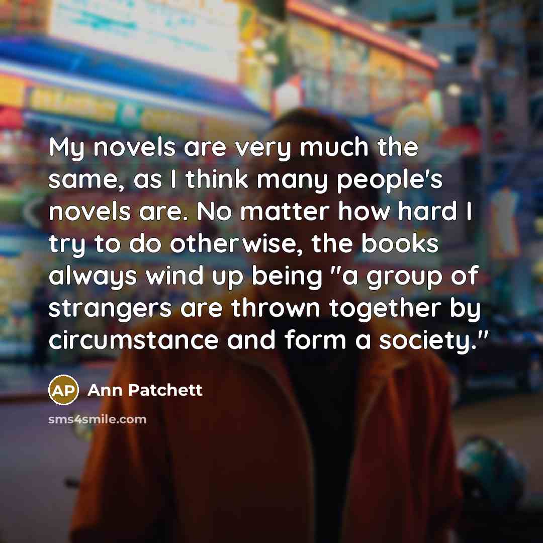 “My novels are very much the same, as I think…” quote by Ann Patchett