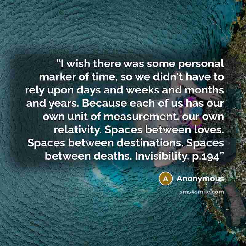 “I wish there was some personal marker of time, so we didn't have to rely upon days and weeks and months and years. Because each of us has our own unit of measurement, our own relativity. Spaces between loves. Spaces between destinations. Spaces between deaths. Invisibility, p.194” quote by Anonymous